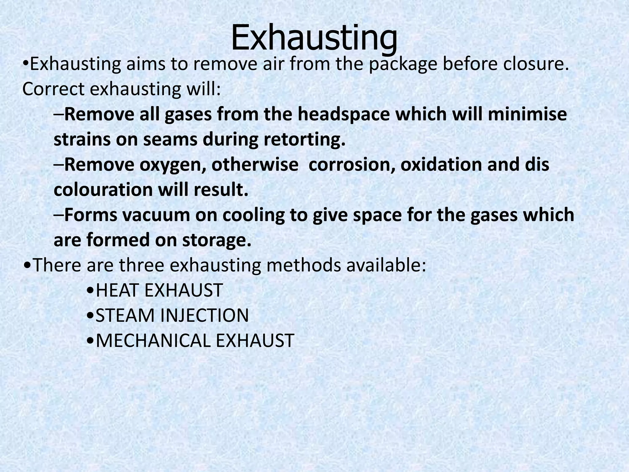 Exhausting
•Exhausting aims to remove air from the package before closure.
Correct exhausting will:
–Remove all gases from the headspace which will minimise
strains on seams during retorting.
–Remove oxygen, otherwise corrosion, oxidation and dis
colouration will result.
–Forms vacuum on cooling to give space for the gases which
are formed on storage.
•There are three exhausting methods available:
•HEAT EXHAUST
•STEAM INJECTION
•MECHANICAL EXHAUST
 