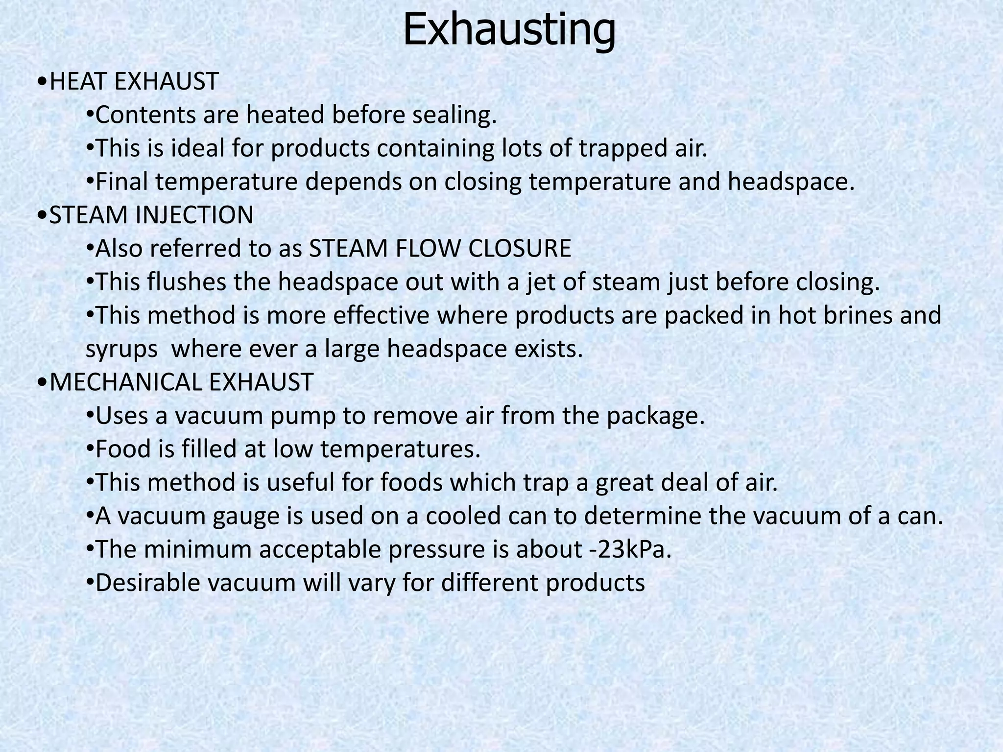 Exhausting
•HEAT EXHAUST
•Contents are heated before sealing.
•This is ideal for products containing lots of trapped air.
•Final temperature depends on closing temperature and headspace.
•STEAM INJECTION
•Also referred to as STEAM FLOW CLOSURE
•This flushes the headspace out with a jet of steam just before closing.
•This method is more effective where products are packed in hot brines and
syrups where ever a large headspace exists.
•MECHANICAL EXHAUST
•Uses a vacuum pump to remove air from the package.
•Food is filled at low temperatures.
•This method is useful for foods which trap a great deal of air.
•A vacuum gauge is used on a cooled can to determine the vacuum of a can.
•The minimum acceptable pressure is about -23kPa.
•Desirable vacuum will vary for different products
 