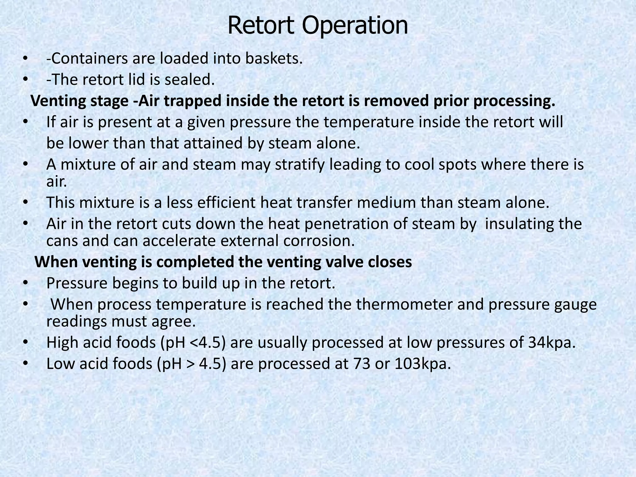 Retort Operation
• -Containers are loaded into baskets.
• -The retort lid is sealed.
Venting stage -Air trapped inside the retort is removed prior processing.
• If air is present at a given pressure the temperature inside the retort will
be lower than that attained by steam alone.
• A mixture of air and steam may stratify leading to cool spots where there is
air.
• This mixture is a less efficient heat transfer medium than steam alone.
• Air in the retort cuts down the heat penetration of steam by insulating the
cans and can accelerate external corrosion.
When venting is completed the venting valve closes
• Pressure begins to build up in the retort.
• When process temperature is reached the thermometer and pressure gauge
readings must agree.
• High acid foods (pH <4.5) are usually processed at low pressures of 34kpa.
• Low acid foods (pH > 4.5) are processed at 73 or 103kpa.
 
