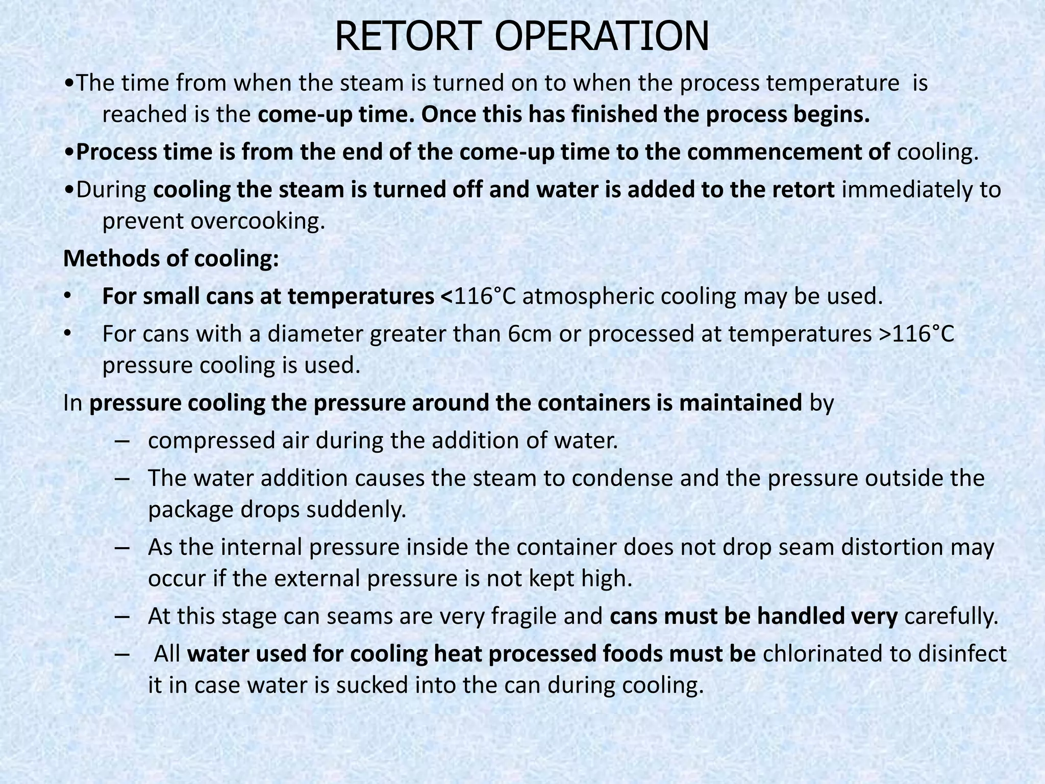 RETORT OPERATION
•The time from when the steam is turned on to when the process temperature is
reached is the come-up time. Once this has finished the process begins.
•Process time is from the end of the come-up time to the commencement of cooling.
•During cooling the steam is turned off and water is added to the retort immediately to
prevent overcooking.
Methods of cooling:
• For small cans at temperatures <116°C atmospheric cooling may be used.
• For cans with a diameter greater than 6cm or processed at temperatures >116°C
pressure cooling is used.
In pressure cooling the pressure around the containers is maintained by
– compressed air during the addition of water.
– The water addition causes the steam to condense and the pressure outside the
package drops suddenly.
– As the internal pressure inside the container does not drop seam distortion may
occur if the external pressure is not kept high.
– At this stage can seams are very fragile and cans must be handled very carefully.
– All water used for cooling heat processed foods must be chlorinated to disinfect
it in case water is sucked into the can during cooling.
 