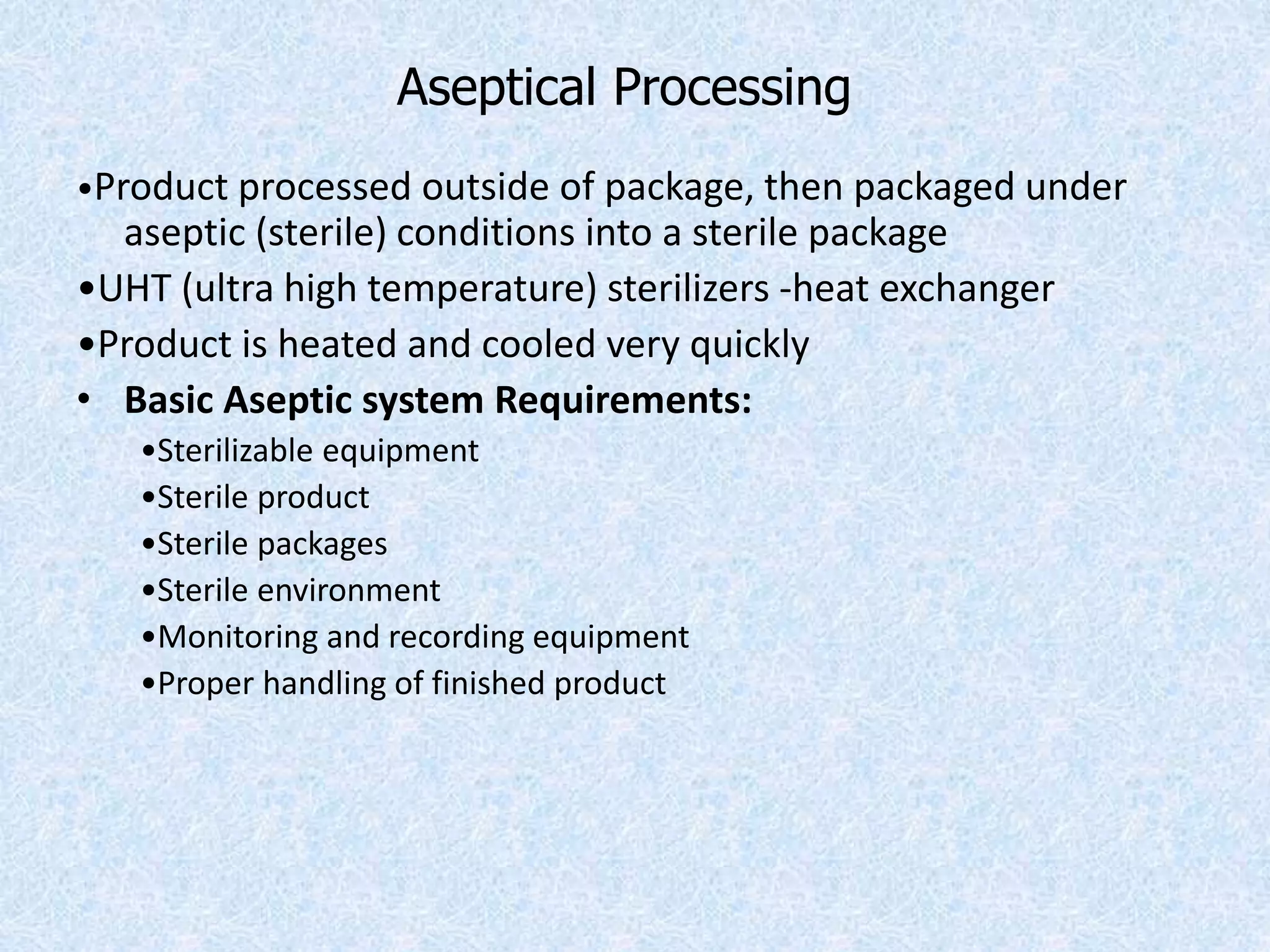 Aseptical Processing
•Product processed outside of package, then packaged under
aseptic (sterile) conditions into a sterile package
•UHT (ultra high temperature) sterilizers -heat exchanger
•Product is heated and cooled very quickly
• Basic Aseptic system Requirements:
•Sterilizable equipment
•Sterile product
•Sterile packages
•Sterile environment
•Monitoring and recording equipment
•Proper handling of finished product
 