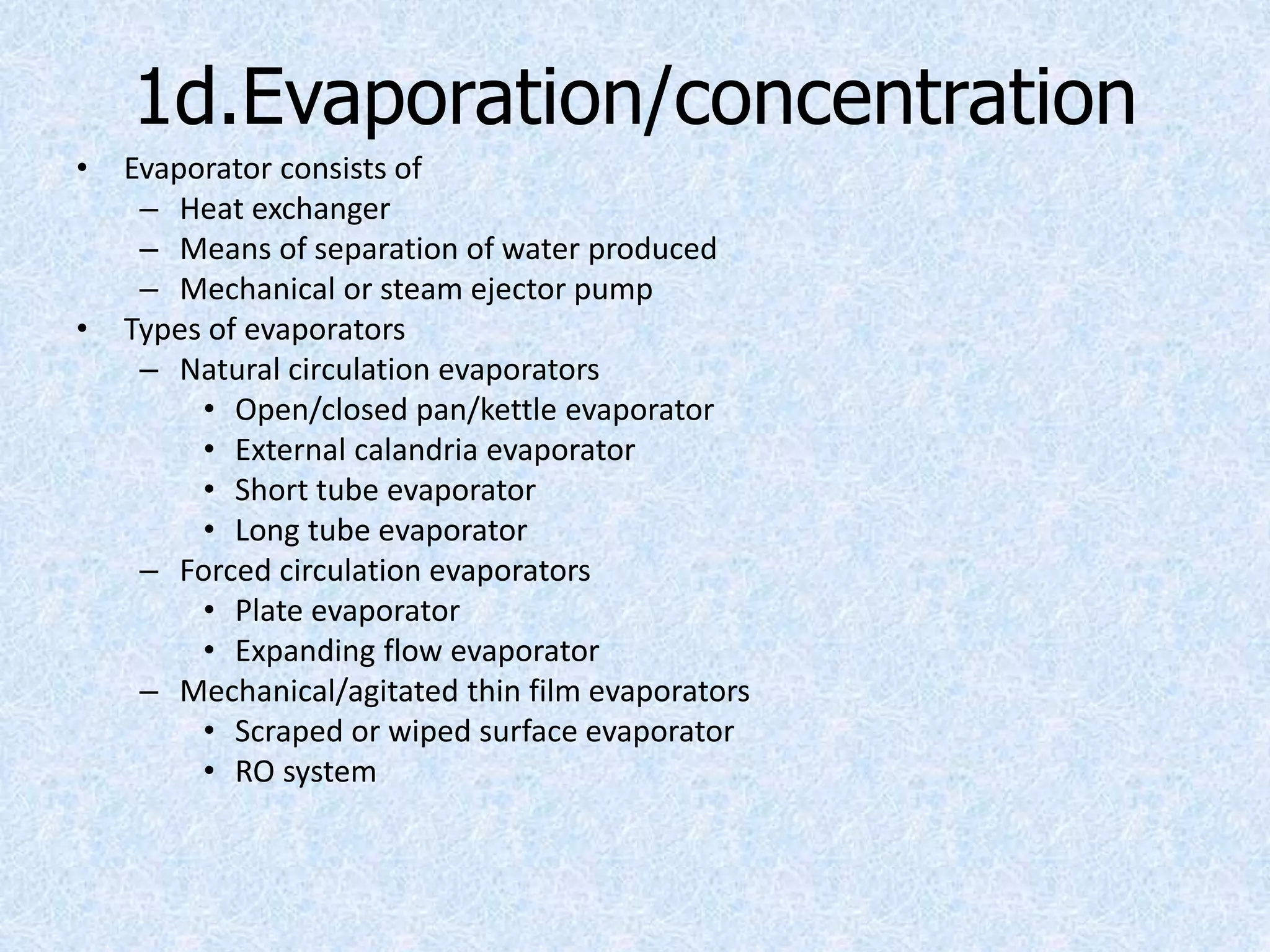 1d.Evaporation/concentration
• Evaporator consists of
– Heat exchanger
– Means of separation of water produced
– Mechanical or steam ejector pump
• Types of evaporators
– Natural circulation evaporators
• Open/closed pan/kettle evaporator
• External calandria evaporator
• Short tube evaporator
• Long tube evaporator
– Forced circulation evaporators
• Plate evaporator
• Expanding flow evaporator
– Mechanical/agitated thin film evaporators
• Scraped or wiped surface evaporator
• RO system
 