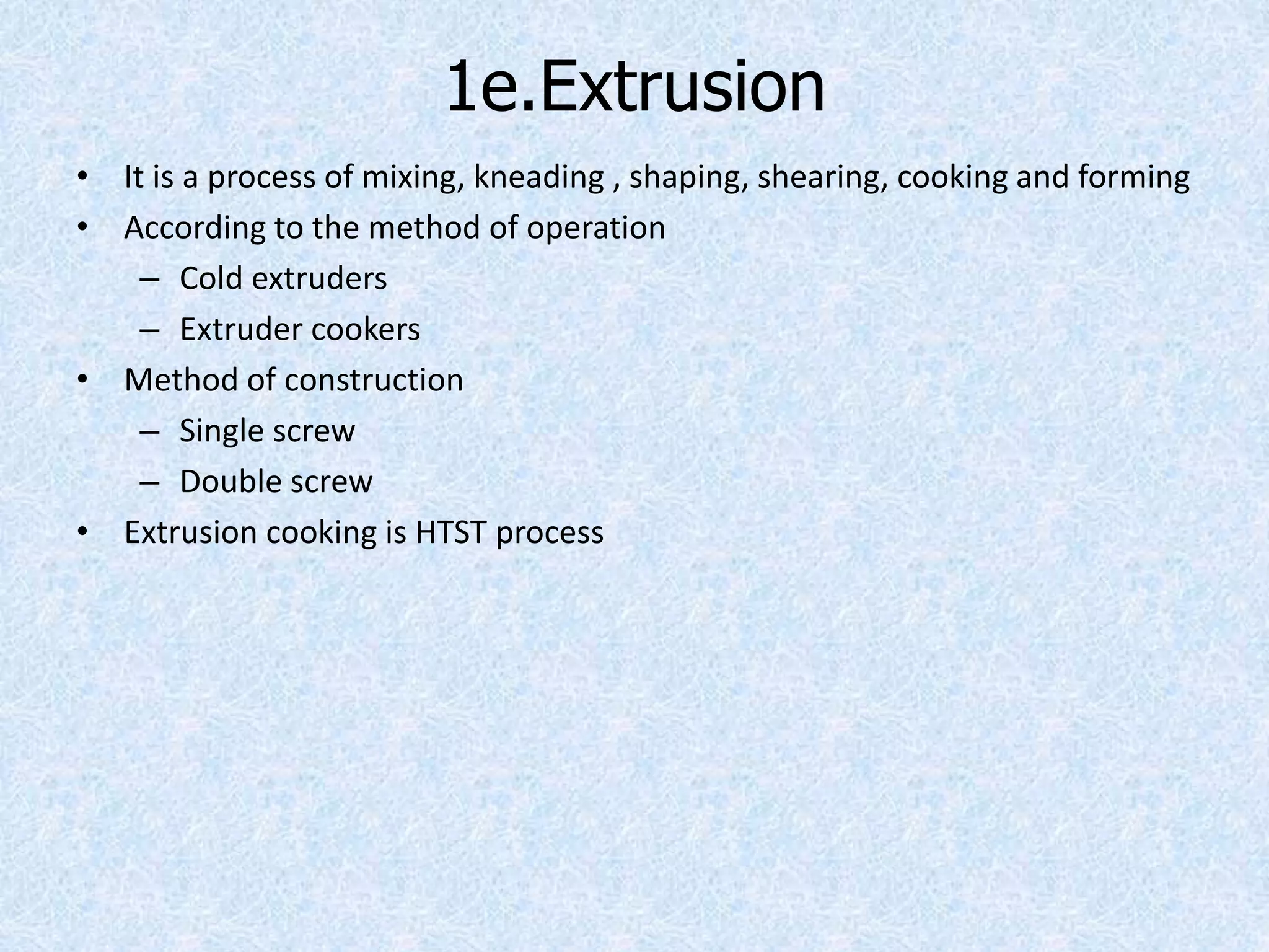 1e.Extrusion
• It is a process of mixing, kneading , shaping, shearing, cooking and forming
• According to the method of operation
– Cold extruders
– Extruder cookers
• Method of construction
– Single screw
– Double screw
• Extrusion cooking is HTST process
 
