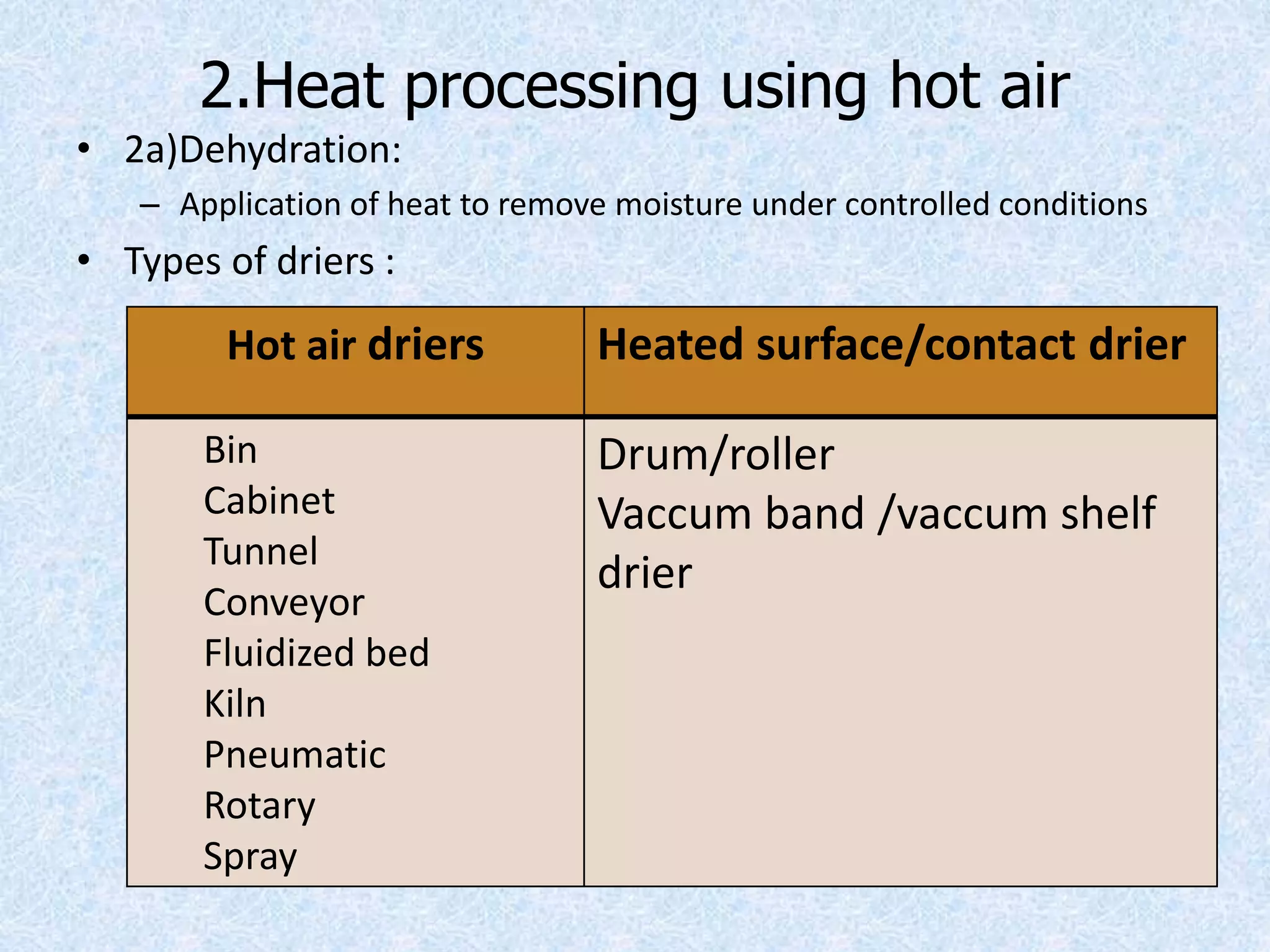 2.Heat processing using hot air
• 2a)Dehydration:
– Application of heat to remove moisture under controlled conditions
• Types of driers :
Hot air driers Heated surface/contact drier
Bin
Cabinet
Tunnel
Conveyor
Fluidized bed
Kiln
Pneumatic
Rotary
Spray
Drum/roller
Vaccum band /vaccum shelf
drier
 