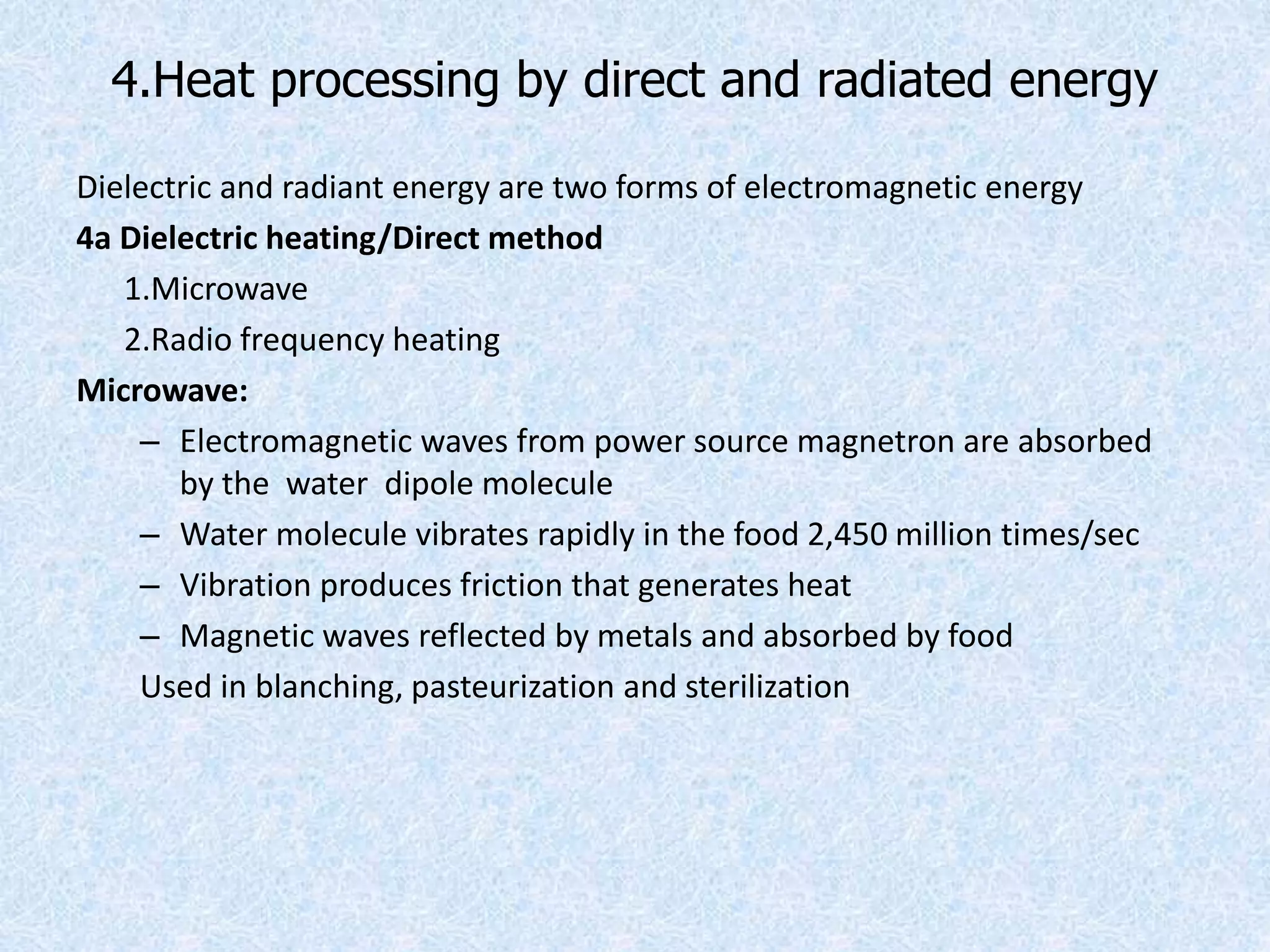 4.Heat processing by direct and radiated energy
Dielectric and radiant energy are two forms of electromagnetic energy
4a Dielectric heating/Direct method
1.Microwave
2.Radio frequency heating
Microwave:
– Electromagnetic waves from power source magnetron are absorbed
by the water dipole molecule
– Water molecule vibrates rapidly in the food 2,450 million times/sec
– Vibration produces friction that generates heat
– Magnetic waves reflected by metals and absorbed by food
Used in blanching, pasteurization and sterilization
 