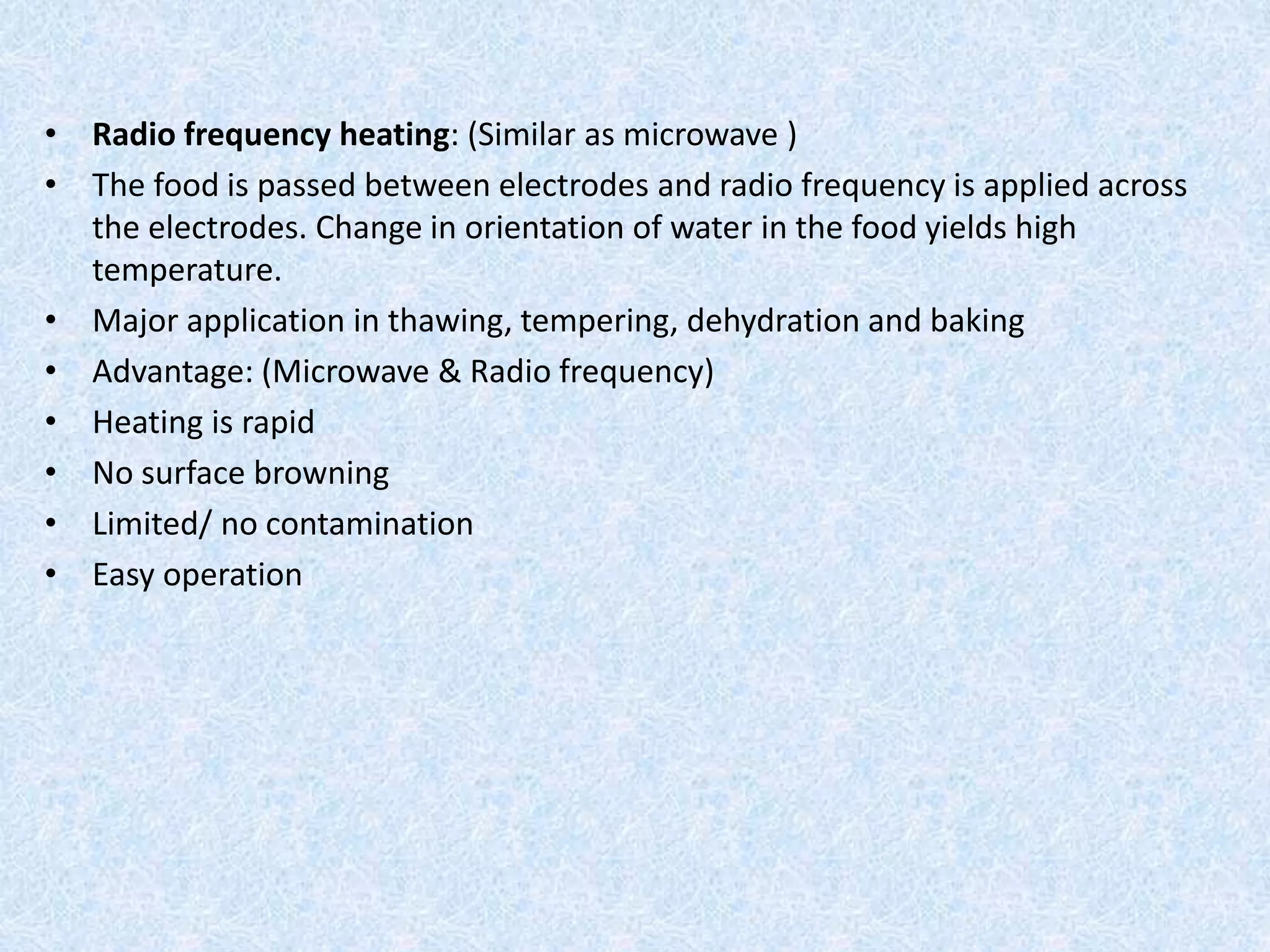 • Radio frequency heating: (Similar as microwave )
• The food is passed between electrodes and radio frequency is applied across
the electrodes. Change in orientation of water in the food yields high
temperature.
• Major application in thawing, tempering, dehydration and baking
• Advantage: (Microwave & Radio frequency)
• Heating is rapid
• No surface browning
• Limited/ no contamination
• Easy operation
 