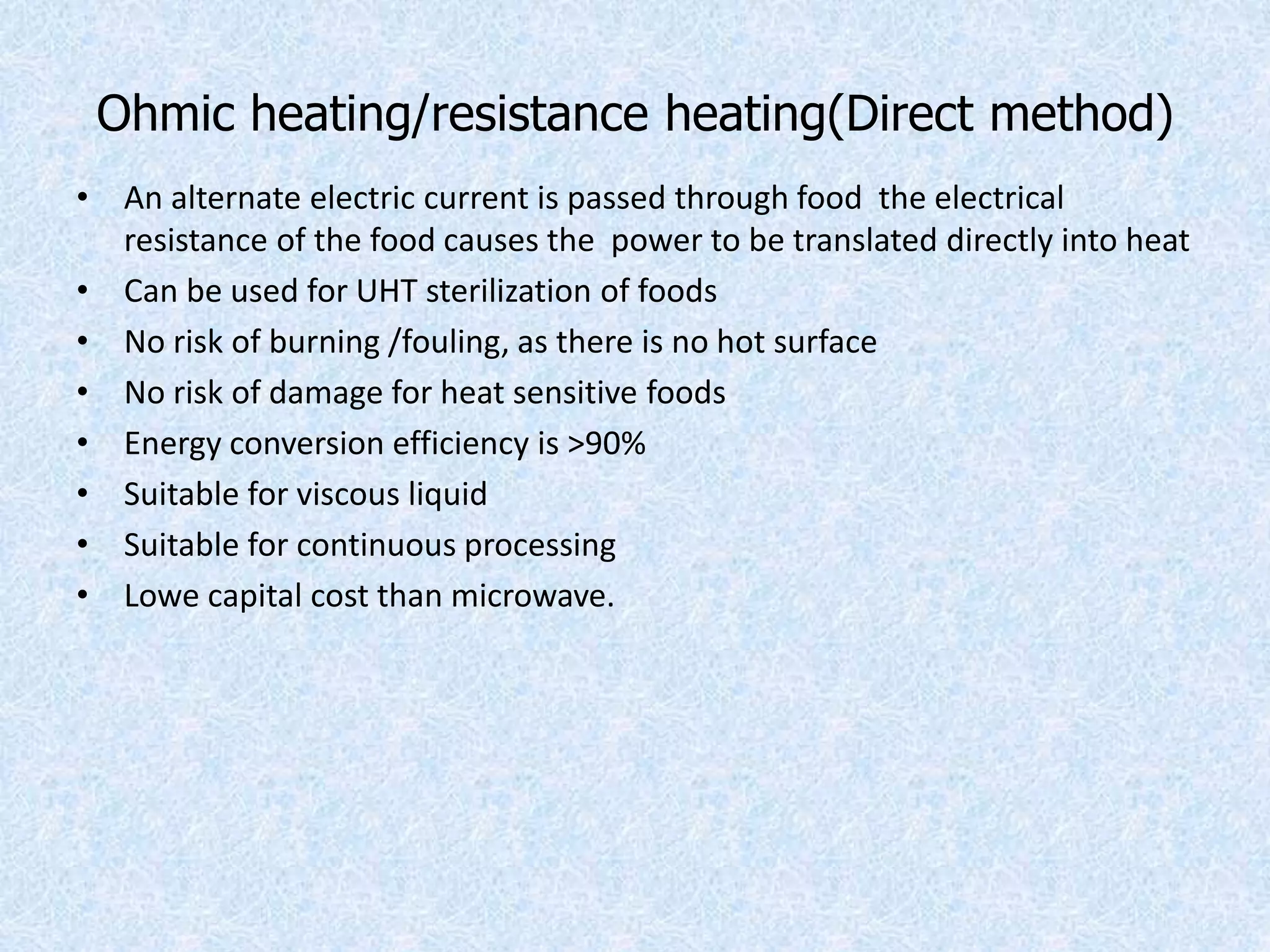 Ohmic heating/resistance heating(Direct method)
• An alternate electric current is passed through food the electrical
resistance of the food causes the power to be translated directly into heat
• Can be used for UHT sterilization of foods
• No risk of burning /fouling, as there is no hot surface
• No risk of damage for heat sensitive foods
• Energy conversion efficiency is >90%
• Suitable for viscous liquid
• Suitable for continuous processing
• Lowe capital cost than microwave.
 