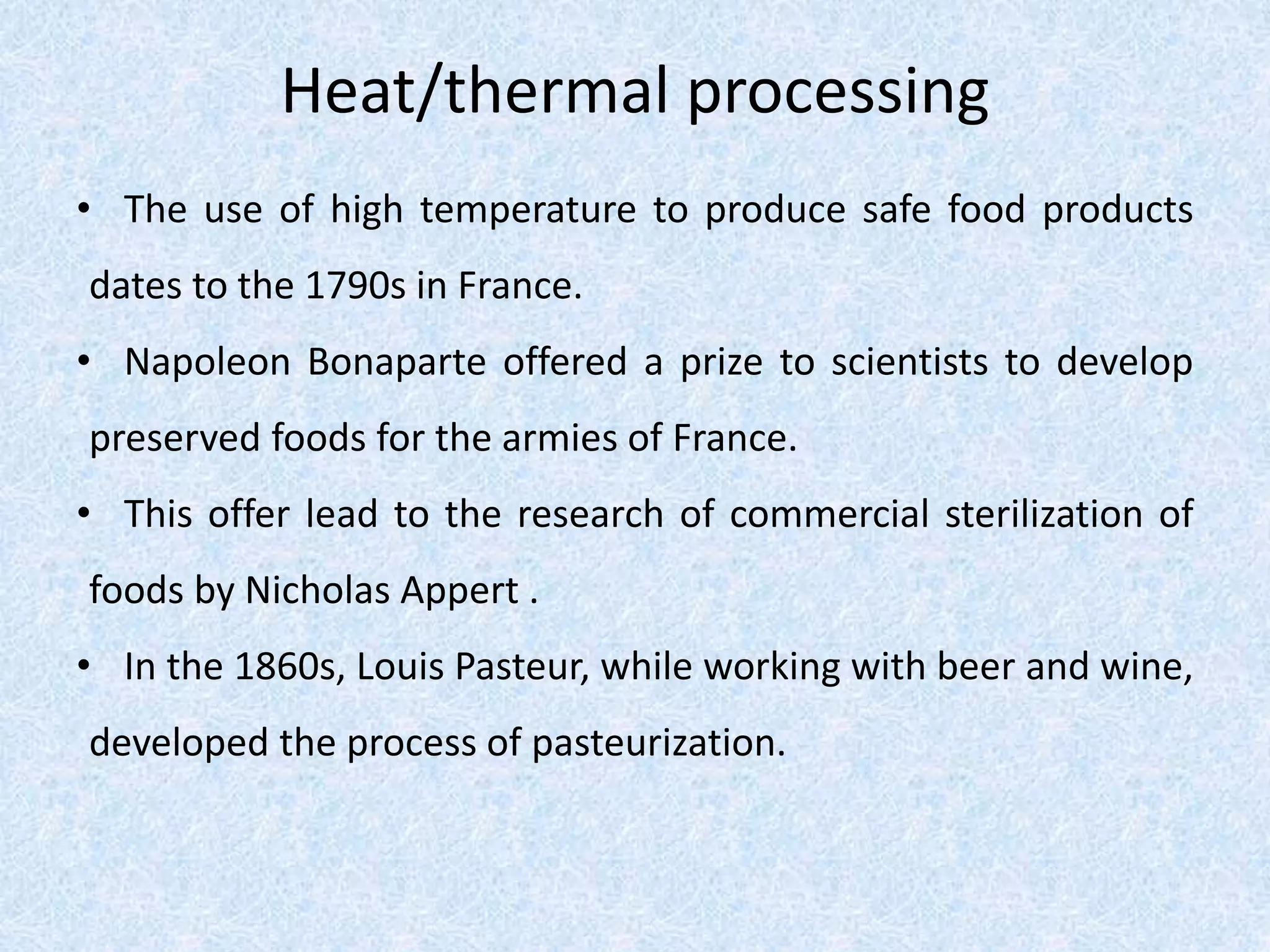 Heat/thermal processing
• The use of high temperature to produce safe food products
dates to the 1790s in France.
• Napoleon Bonaparte offered a prize to scientists to develop
preserved foods for the armies of France.
• This offer lead to the research of commercial sterilization of
foods by Nicholas Appert .
• In the 1860s, Louis Pasteur, while working with beer and wine,
developed the process of pasteurization.
 