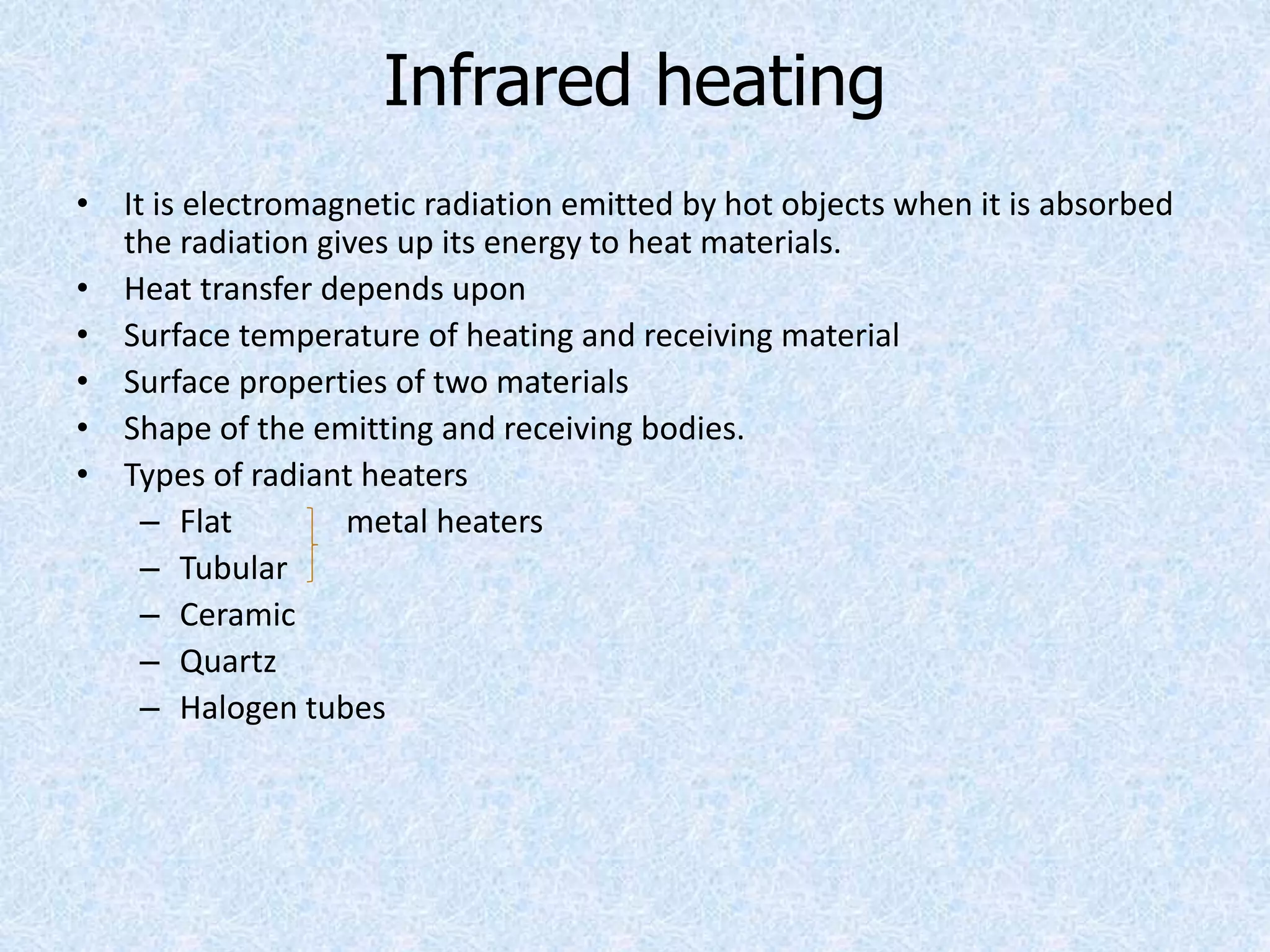 Infrared heating
• It is electromagnetic radiation emitted by hot objects when it is absorbed
the radiation gives up its energy to heat materials.
• Heat transfer depends upon
• Surface temperature of heating and receiving material
• Surface properties of two materials
• Shape of the emitting and receiving bodies.
• Types of radiant heaters
– Flat metal heaters
– Tubular
– Ceramic
– Quartz
– Halogen tubes
 
