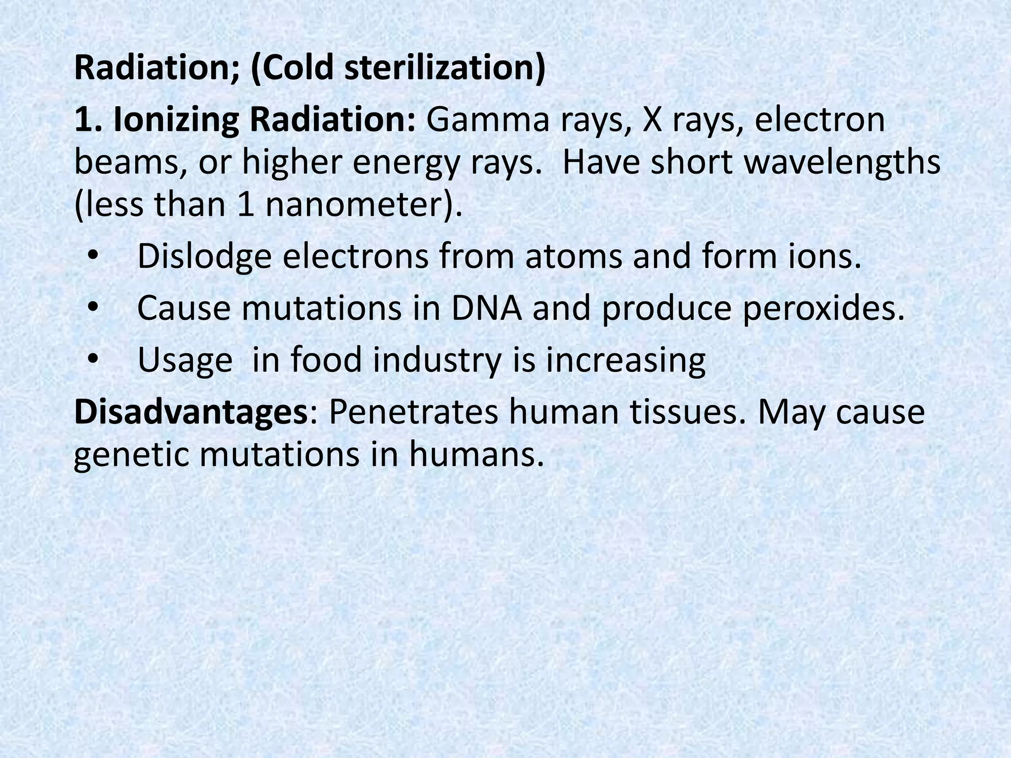 Radiation; (Cold sterilization)
1. Ionizing Radiation: Gamma rays, X rays, electron
beams, or higher energy rays. Have short wavelengths
(less than 1 nanometer).
• Dislodge electrons from atoms and form ions.
• Cause mutations in DNA and produce peroxides.
• Usage in food industry is increasing
Disadvantages: Penetrates human tissues. May cause
genetic mutations in humans.
 