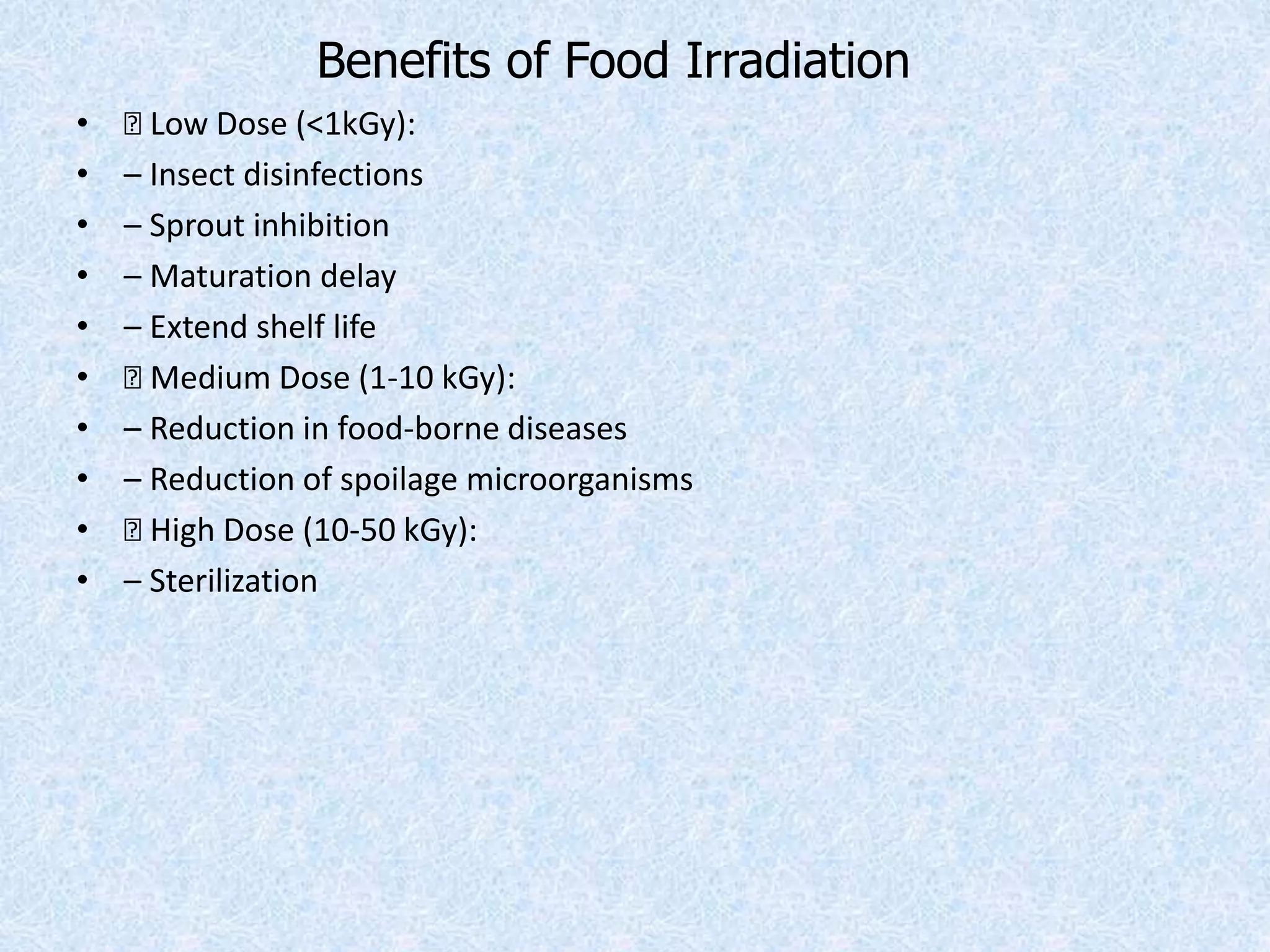 Benefits of Food Irradiation
• 􀁺 Low Dose (<1kGy):
• – Insect disinfections
• – Sprout inhibition
• – Maturation delay
• – Extend shelf life
• 􀁺 Medium Dose (1-10 kGy):
• – Reduction in food-borne diseases
• – Reduction of spoilage microorganisms
• 􀁺 High Dose (10-50 kGy):
• – Sterilization
 