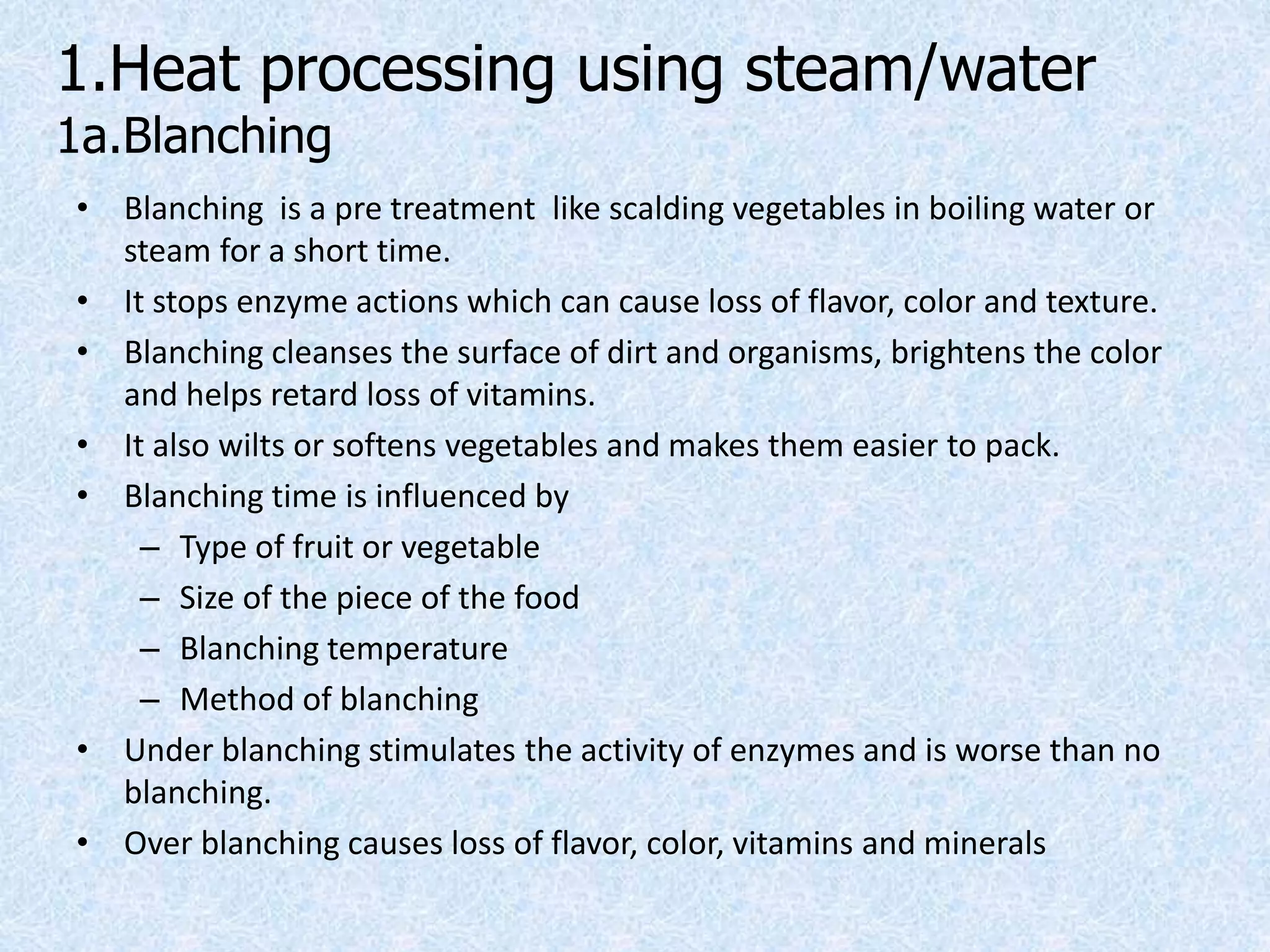 1.Heat processing using steam/water
1a.Blanching
• Blanching is a pre treatment like scalding vegetables in boiling water or
steam for a short time.
• It stops enzyme actions which can cause loss of flavor, color and texture.
• Blanching cleanses the surface of dirt and organisms, brightens the color
and helps retard loss of vitamins.
• It also wilts or softens vegetables and makes them easier to pack.
• Blanching time is influenced by
– Type of fruit or vegetable
– Size of the piece of the food
– Blanching temperature
– Method of blanching
• Under blanching stimulates the activity of enzymes and is worse than no
blanching.
• Over blanching causes loss of flavor, color, vitamins and minerals
 