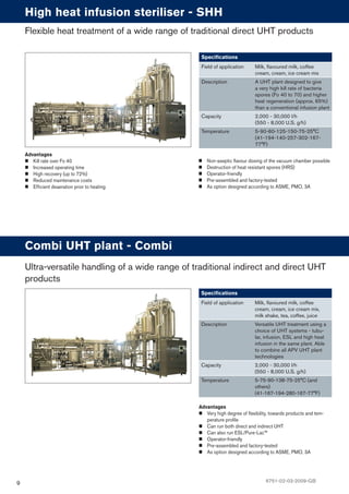 9
Advantages
Kill rate over Fo 40
Increased operating time
High recovery (up to 72%)
Reduced maintenance costs
Efﬁcient deaeration prior to heating
High heat infusion steriliser - SHH
Speciﬁcations
Field of application Milk, ﬂavoured milk, coffee
cream, cream, ice cream mix
Description A UHT plant designed to give
a very high kill rate of bacteria
spores (Fo 40 to 70) and higher
heat regeneration (approx. 65%)
than a conventional infusion plant
Capacity 2,000 - 30,000 l/h
(550 - 8,000 U.S. g/h)
Temperature 5-90-60-125-150-75-25°C
(41-194-140-257-302-167-
77°F)
Flexible heat treatment of a wide range of traditional direct UHT products
Advantages
Very high degree of ﬂexibility, towards products and tem-
perature proﬁle
Can run both direct and indirect UHT
Can also run ESL/Pure-Lac™
Operator-friendly
Pre-assembled and factory-tested
As option designed according to ASME, PMO, 3A
Combi UHT plant - Combi
Speciﬁcations
Field of application Milk, ﬂavoured milk, coffee
cream, cream, ice cream mix,
milk shake, tea, coffee, juice
Description Versatile UHT treatment using a
choice of UHT systems - tubu-
lar, infusion, ESL and high heat
infusion in the same plant. Able
to combine all APV UHT plant
technologies
Capacity 2,000 - 30,000 l/h
(550 - 8,000 U.S. g/h)
Temperature 5-75-90-138-75-25°C (and
others)
(41-167-194-280-167-77°F)
Ultra-versatile handling of a wide range of traditional indirect and direct UHT
products
Non-aseptic ﬂavour dosing of the vacuum chamber possible
Destruction of heat resistant spores (HRS)
Operator-friendly
Pre-assembled and factory-tested
As option designed according to ASME, PMO, 3A
6751-02-03-2009-GB
 