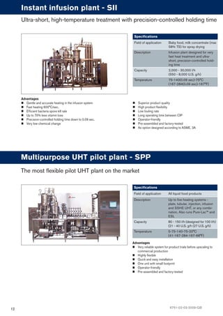 12
Advantages
Gentle and accurate heating in the infusion system
Fast heating 600°C/sec.
Efﬁcient bacteria spore kill rate
Up to 70% less vitamin loss
Precision-controlled holding time down to 0.09 sec.
Very low chemical change
Instant infusion plant - SII
Speciﬁcations
Field of application Baby food, milk concentrate (max
58% TS) for spray drying
Description Infusion plant designed for very
fast heat treatment and ultra-
short, precision-controlled hold-
ing time
Capacity 2,000 - 30,000 l/h
(550 - 8,000 U.S. g/h)
Temperature 75-140(0.09 sec)-75°C
(167-284(0.09 sec)-167°F)
Ultra-short, high-temperature treatment with precision-controlled holding time
Advantages
Very reliable system for product trials before upscaling to
commercial production
Highly ﬂexible
Quick and easy installation
One unit with small footprint
Operator-friendly
Pre-assembled and factory-tested
Multipurpose UHT pilot plant - SPP
Speciﬁcations
Field of application All liquid food products
Description Up to ﬁve heating systems -
plate, tubular, injection, infusion
and SSHE UHT, or any combi-
nation. Also runs Pure-Lac™ and
ESL
Capacity 80 - 150 l/h (designed for 100 l/h)
(21 - 40 U.S. g/h (27 U.S. g/h)
Temperature 5-75-140-75-20°C
(41-167-284-167-68°F)
The most flexible pilot UHT plant on the market
Superior product quality
High product ﬂexibility
Low fouling rate
Long operating time between CIP
Operator-friendly
Pre-assembled and factory-tested
As option designed according to ASME, 3A
6751-02-03-2009-GB
 