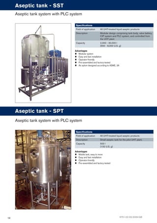 14
Advantages
Modular system
Easy and fast installation
Operator-friendly
Pre-assembled and factory-tested
As option designed according to ASME, 3A
Speciﬁcations
Field of application All UHT-treated liquid aseptic products
Description Modular design comprising tank body, valve battery,
CIP system and PLC system, and controlled from
the UHT plant
Capacity 2,000 - 30,000 l
(550 - 8,000 U.S. g)
Aseptic tank system with PLC system
Aseptic tank - SST
Advantages
Mobile tank, easy to move
Easy and fast installation
Operator-friendly
Pre-assembled and factory-tested
Speciﬁcations
Field of application All UHT-treated liquid aseptic products
Description Small aseptic tank for the pilot UHT plant.
Capacity 500 l
(132 U.S. g)
Aseptic tank system with PLC system
Aseptic tank - SPT
6751-02-03-2009-GB
 