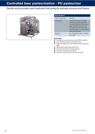 17
Advantages
Very high accuracy (computer controlled PU regulation)
Low ΔT between product and heating media
Large heat regeneration (up to 94%) with low-temperature
ﬁlling
Waste-saving design (beer/water zone)
Turn down ratio 40% of nominal capacity
Constant overpressure downstream
Constant monitoring and control of ﬁnal product
Controlled beer pasteurisation - PU pasteurizer
Speciﬁcations
Field of application Brewery
Description The PU pasteurizer enables
continuous, gentle and effec-
tive heat treatment of beer and
other carbonated drinks. The
PU pasteurizer ensures preci-
sion temperature control at high
working pressures
Capacity 50 - 500 hl/h (1,000 - 10,000
U.S. g/h)
Gentle and accurate heat treatment that protects delicate aromas and flavour
6751-02-03-2009-GB
 