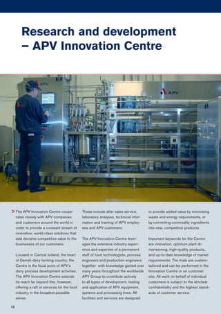 The APV Innovation Centre coope-
rates closely with APV companies
and customers around the world in
order to provide a constant stream of
innovative, world-class solutions that
add decisive competitive value to the
businesses of our customers.
Located in Central Jutland, the heart
of Danish dairy farming country, the
Centre is the focal point of APV’s
dairy process development activities.
The APV Innovation Centre extends
its reach far beyond this, however,
offering a raft of services for the food
industry in the broadest possible
sense.
These include after sales service,
laboratory analyses, technical infor-
mation and training of APV employ-
ees and APV customers.
The APV Innovation Centre lever-
ages the extensive industry experi-
ence and expertise of a permanent
staff of food technologists, process
engineers and production engineers
together with knowledge gained over
many years throughout the worldwide
APV Group to contribute actively
to all types of development, testing
and application of APV equipment,
systems and processing lines. All
facilities and services are designed
to provide added value by minimising
waste and energy requirements, or
by converting commodity ingredients
into new, competitive products.
Important keywords for the Centre
are innovation, optimum plant di-
mensioning, high-quality products,
and up-to-date knowledge of market
requirements. The trials are custom-
tailored and can be performed in the
Innovation Centre or on customer
site. All work on behalf of individual
customers is subject to the strictest
conﬁdentiality and the highest stand-
ards of customer service.
>
Research and development
– APV Innovation Centre
18
 