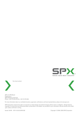 Your local contact:
APV, An SPX Brand
Pasteursvej 1
8600 Silkeborg, Denmark
Phone: +45 70 278 278 Fax: +45 70 278 330
For more information about our worldwide locations, approvals, certiﬁcations, and local representatives, please visit www.apv.com.
SPX Corporation reserves the right to incorporate our latest design and material changes without notice or obligation. Design features,
materials of construction and dimensional data, as described in this bulletin, are provided for your information only and should not be relied
upon unless conﬁrmed in writing.
Issued: 03/09 6751-02-03-2009-GB Copyright © 2008, 2009 SPX Corporation
 