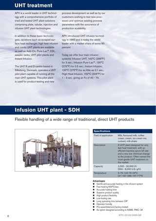 6
Advantages
Gentle and accurate heating in the infusion system
Fast heating 600°C/sec.
Accurate holding time
Superior product quality
High product ﬂexibility
Low fouling rate
Long operating time between CIP
Operator friendly
Pre-assembled and factory-tested
As option designed according to ASME, PMO, 3A
Infusion UHT plant - SDH
Speciﬁcations
Field of application Milk, ﬂavoured milk, coffee
cream, cream, ice cream mix,
custard, milk shake
Description A UHT plant designed for very
fast heat treatment, with an
efﬁcient bacteria spore kill rate
and a very low chemical change
to the product. Often named the
most gentle UHT treatment on
the market
Capacity 2,000 - 30,000 l/h
(550 - 8,000 U.S. g/h)
Temperature 5-75-142-75-25°C
(41-167-288-167-77°F)
Flexible handling of a wide range of traditional, direct UHT products
APV is a world leader in UHT technol-
ogy with a comprehensive portfolio of
tried and tested UHT plant solutions
comprising plate, tubular, injection and
infusion UHT plant technologies.
In addition to these basic technolo-
gies, variations such as scraped sur-
face heat exchanger, high heat infusion
and combi UHT plants are available
as well as Add-On, Pure-Lac™, ESL,
aseptic tanks, UHT pilot plants and
Instant Infusion.
The UHT R and D centre based in
Silkeborg, Denmark, operates a UHT
pilot plant capable of running all the
main UHT systems. This pilot plant
is used for product testing and new
process development as well as by our
customers wishing to test new proc-
esses and optimize existing process
parameters with the assurance of
production scalability.
APV introduced UHT infusion technol-
ogy in 1960 and is today the world
leader with a market share of some 90
percent
Today we offer four main infusion
systems: Infusion UHT, 143°C (289°F)
for 3 sec.; Infusion Pure-Lac™, 135°C
(275°F) for 0.5 sec.; Instant Infusion,
135°C (275°F) for as little as 0,1 sec.;
High Heat Infusion, 152°C (306°F) for
1 - 3 sec, giving an Fo of 40 - 70.
UHT treatment
6751-02-03-2009-GB
 