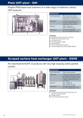 8
Advantages
High energy recovery, giving low running cost
Flexible low viscosity product range
Low pressure drop
Pare Clip gaskets (non-glue)
Operator-friendly
Pre-assembled and factory-tested
As option designed according to ASME, PMO, 3A
Plate UHT plant - SIH
Speciﬁcations
Field of application Milk, ﬂavoured milk, coffee
cream, cream, ice cream mix,
milk shake, tea, coffee, juice, etc.
Description A UHT plant designed for cost
efﬁcient running and a heat
regeneration of up to 96%
Capacity 2,000 - 30,000 l/h
(550 - 5,500 U.S. g/h)
Temperature 5-75-90-138-75-25°C
(41-167-194-280-167-77°F)
Flexible PHE-based heat treatment of a wide range of traditional, indirect
UHT products
Advantages
Effective processing of high-viscosity products and
products containing particles
Operator-friendly
Pre-assembled and factory-tested
Scraped surface heat exchanger UHT plant - SSHE
Speciﬁcations
Field of application High-viscosity products
Description A UHT plant designed for robust
and ﬂexible running of products
with very high viscosity for which
a tubular or plate UHT plant is
not suitable
Capacity 200 - 20,000 l/h
(550 - 5,500 U.S. g/h)
Temperature 5-75-90-138-75-25°C
(41-167-194-280-167-77°F)
For heat treatment/UHT of products with very high viscosity and/or particle
content
6751-02-03-2009-GB
 