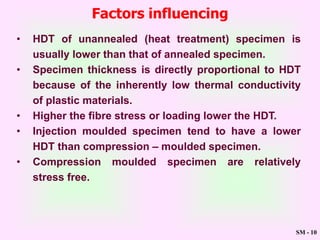 SM - 10
Factors influencing
• HDT of unannealed (heat treatment) specimen is
usually lower than that of annealed specimen.
• Specimen thickness is directly proportional to HDT
because of the inherently low thermal conductivity
of plastic materials.
• Higher the fibre stress or loading lower the HDT.
• Injection moulded specimen tend to have a lower
HDT than compression – moulded specimen.
• Compression moulded specimen are relatively
stress free.
 