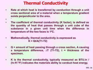 SM - 16
Thermal Conductivity
• Rate at which heat is transferred by conduction through a unit
cross sectional area of a material when a temperature gradient
exists perpendicular to the area.
• `
• The coefficient of thermal conductivity (K factor), is defined as
the quantity of heat that passes through a unit cube of the
substance in a given unit time when the difference in
temperature of the two faces is 10C.
• Mathematically, thermal conductivity is expressed as
K = Qt/A(T1-T2)
• Q = amount of heat passing through a cross section, A causing
a temperature difference, ∆T (T1-T2), t = thickness of the
specimen.
• K is the thermal conductivity, typically measured as BTU.in /
(hr.ft2.0F) indicates the materials ability to conduct heat energy.
 