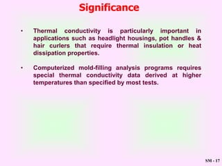SM - 17
Significance
• Thermal conductivity is particularly important in
applications such as headlight housings, pot handles &
hair curlers that require thermal insulation or heat
dissipation properties.
• Computerized mold-filling analysis programs requires
special thermal conductivity data derived at higher
temperatures than specified by most tests.
 