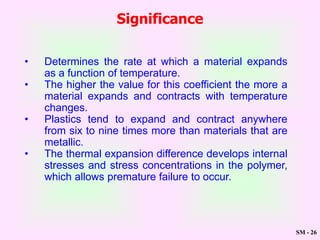 SM - 26
Significance
• Determines the rate at which a material expands
as a function of temperature.
• The higher the value for this coefficient the more a
material expands and contracts with temperature
changes.
• Plastics tend to expand and contract anywhere
from six to nine times more than materials that are
metallic.
• The thermal expansion difference develops internal
stresses and stress concentrations in the polymer,
which allows premature failure to occur.
 