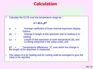 SM - 30
• Calculate the CLTE over the temperature range as:
α = ΔL/LoΔT
α = Average coefficient of linear thermal expansion degree
Celsius.
ΔL = Change in length of test specimen due to heating or to
cooling,
Lo = Length of test specimen at room temperature (ΔL and
Lo being measured in the same units), and
ΔT = Temperature differences, oC, over which the change in
the length of the specimen is measured.
• The values of α for heating and for cooling shall be averaged to give the
value to be reported.
Calculation
 