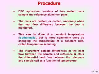 SM - 37
Procedure
 DSC apparatus consists of two sealed pans
sample and reference aluminum pans
 The pans are heated, or cooled, uniformly while
the heat flow difference between the two is
monitored.
 This can be done at a constant temperature
(isothermally), but is more commonly done by
changing the temperature at a constant rate,
called temperature scanning.
 The instrument detects differences in the heat
flow between the sample and reference & plots
the differential heat flow between the reference
and sample cell as a function of temperature.
 