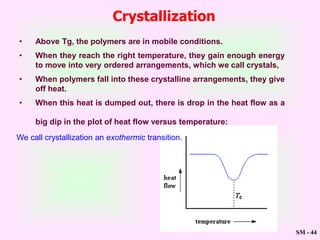 SM - 44
We call crystallization an exothermic transition.
Crystallization
• Above Tg, the polymers are in mobile conditions.
• When they reach the right temperature, they gain enough energy
to move into very ordered arrangements, which we call crystals,
• When polymers fall into these crystalline arrangements, they give
off heat.
• When this heat is dumped out, there is drop in the heat flow as a
big dip in the plot of heat flow versus temperature:
 