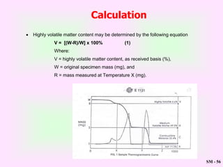 SM - 56
 Highly volatile matter content may be determined by the following equation
V = [(W-R)/W] x 100% (1)
Where:
V = highly volatile matter content, as received basis (%),
W = original specimen mass (mg), and
R = mass measured at Temperature X (mg).
Calculation
 