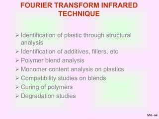 SM - 64
FOURIER TRANSFORM INFRARED
TECHNIQUE
 Identification of plastic through structural
analysis
 Identification of additives, fillers, etc.
 Polymer blend analysis
 Monomer content analysis on plastics
 Compatibility studies on blends
 Curing of polymers
 Degradation studies
 