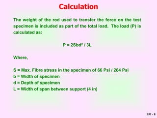 SM - 8
Calculation
The weight of the rod used to transfer the force on the test
specimen is included as part of the total load. The load (P) is
calculated as:
P = 2Sbd2 / 3L
Where,
S = Max. Fibre stress in the specimen of 66 Psi / 264 Psi
b = Width of specimen
d = Depth of specimen
L = Width of span between support (4 in)
 