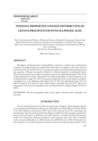 375
WOOD RESEARCH
	 60 (3): 2015
	 375-384
THERMAL PROPERTIES AND SIZE DISTRIBUTION OF
LIGNINS PRECIPITATED WITH SULPHURIC ACID
Ház Aleš, Jablonský Michal, Dubinyová Lenka, Sládková Alexandra, Šurina Igor
Slovak University of Technology, Faculty of Chemical and Food Technology,
Institute of Polymer Materials, Department of Chemical Technology of Wood,
Pulp and Paper
Bratislava, Slovak Republic
(Received March 2015)
ABSTRACT
Dissolution and fractionation of lignocellulosic material is a critical step of valorisation
of lignins. Precipitated lignin was isolated from black liquor by sulphuric acid at four levels of
concentration (5, 25, 50 and 72 % wt). A comparison study was performed through thermal and
size properties. Theacid concentration influences of thermal properties of precipitated lignin.
The acid concentration has an effect on changes in particle size of precipitated lignin. The results
of thermogravimetric analysis indicated that the highest degradation of lignins appeared as an
exothermic peak in range 470 - 650°C.The greatest weight loss in this section under an oxidation
atmosphere was in the following order lignin 25 % wt (47.3 %), followed by lignin 72 % wt
(45.0 %), lignin 5 % wt (43.6 %), and, smallest decline reached by lignin 50 % wt. The lowest
temperature at the maximum degradation rate was determined for a sample of lignin 72 % wt at
488°C.
KEYWORDS: Selective precipitated lignin, black liquor, minerals acids, renewable raw
materials.
INTRODUCTION
From an industrial point of view, there are various types of lignins, whose properties depend
on the method of obtaining them (Chen et al. 1993; Jahan et al. 2012; Meng et al. 2012; Šurina
et al. 2015; Zakharov and Lazareva 1992). Each of the methods has its own advantages and
disadvantages. Since the mode of production of lignin are different further separation, purification
and processing of lignins in derivatives and other chemicals. A simple and clean fractionation
of the main components of biomass represents a very important step in the "clean", renewable
carbon economy (Jablonský et al. 2015a; Šurina et al. 2015; Šutý et al. 2013). Fractionation on
raw materials is an essential operation for almost all processes acquiring other products. If we
 