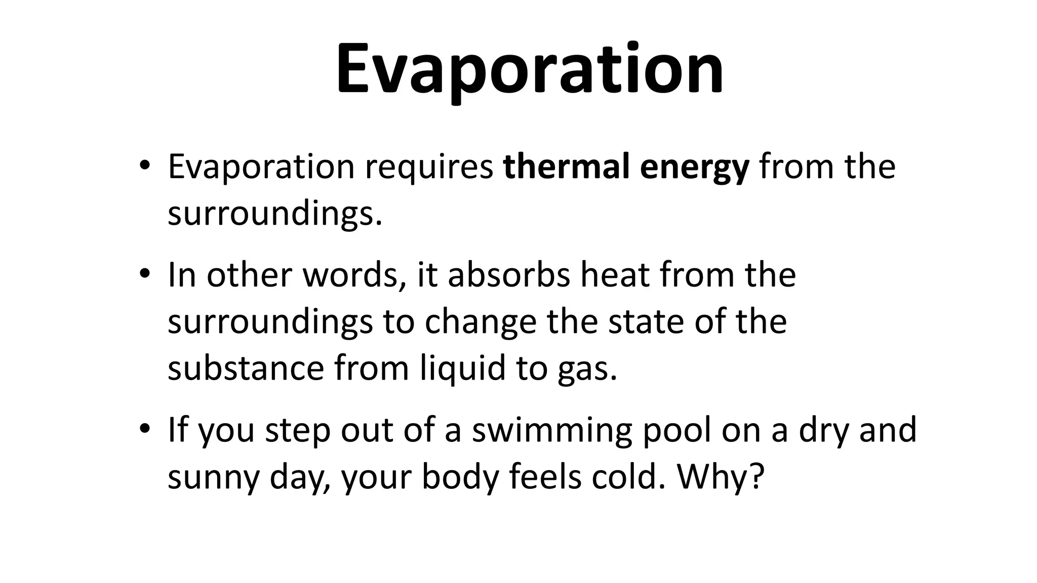 • Evaporation requires thermal energy from the
surroundings.
• In other words, it absorbs heat from the
surroundings to change the state of the
substance from liquid to gas.
• If you step out of a swimming pool on a dry and
sunny day, your body feels cold. Why?
Evaporation
 