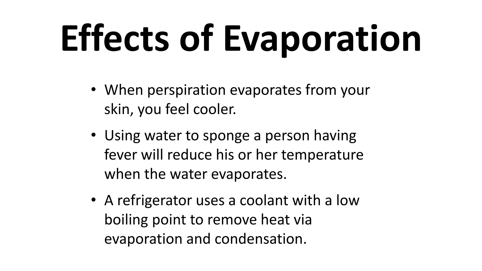 • When perspiration evaporates from your
skin, you feel cooler.
• Using water to sponge a person having
fever will reduce his or her temperature
when the water evaporates.
• A refrigerator uses a coolant with a low
boiling point to remove heat via
evaporation and condensation.
Effects of Evaporation
 