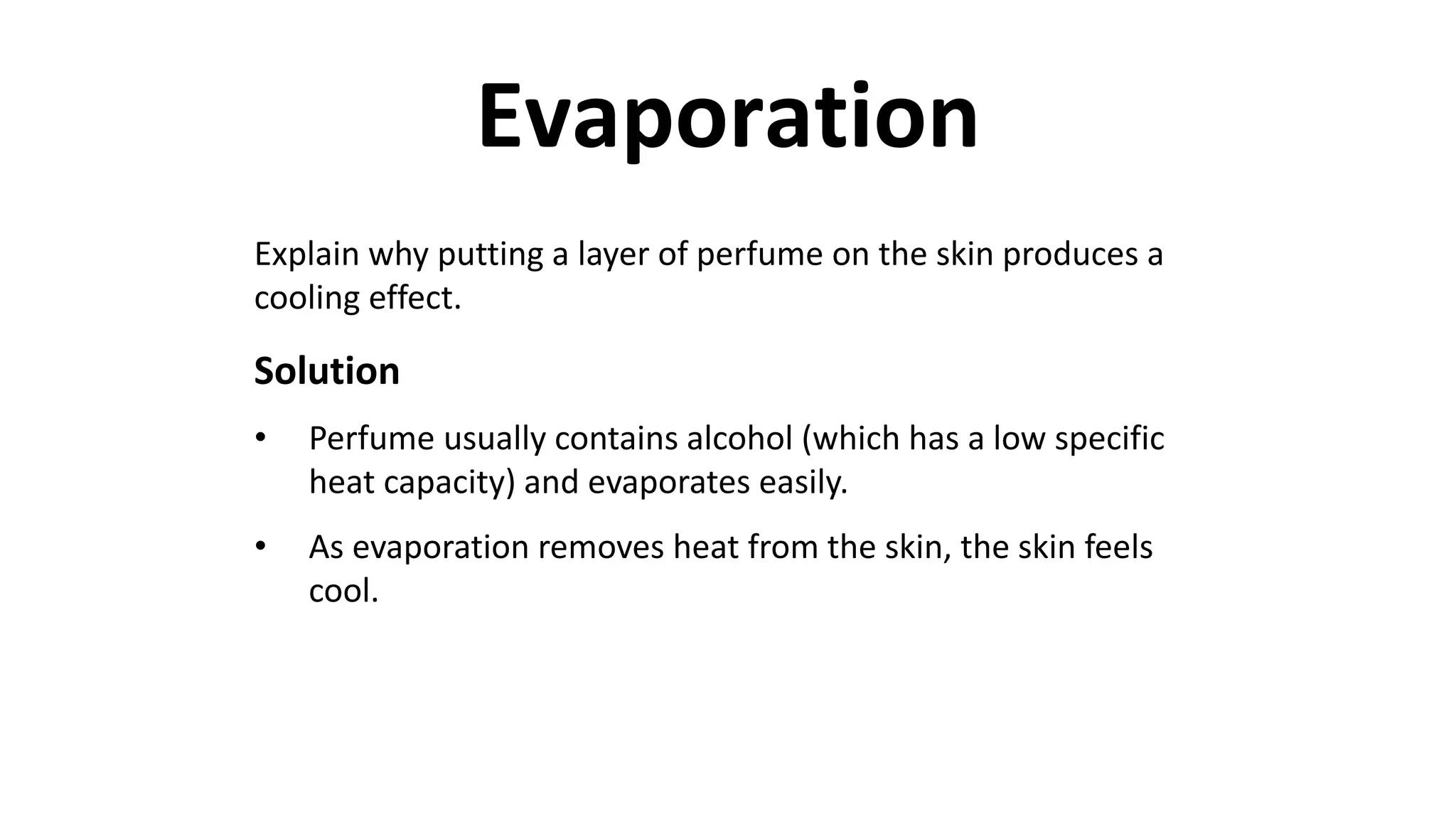 Explain why putting a layer of perfume on the skin produces a
cooling effect.
Solution
• Perfume usually contains alcohol (which has a low specific
heat capacity) and evaporates easily.
• As evaporation removes heat from the skin, the skin feels
cool.
Evaporation
 