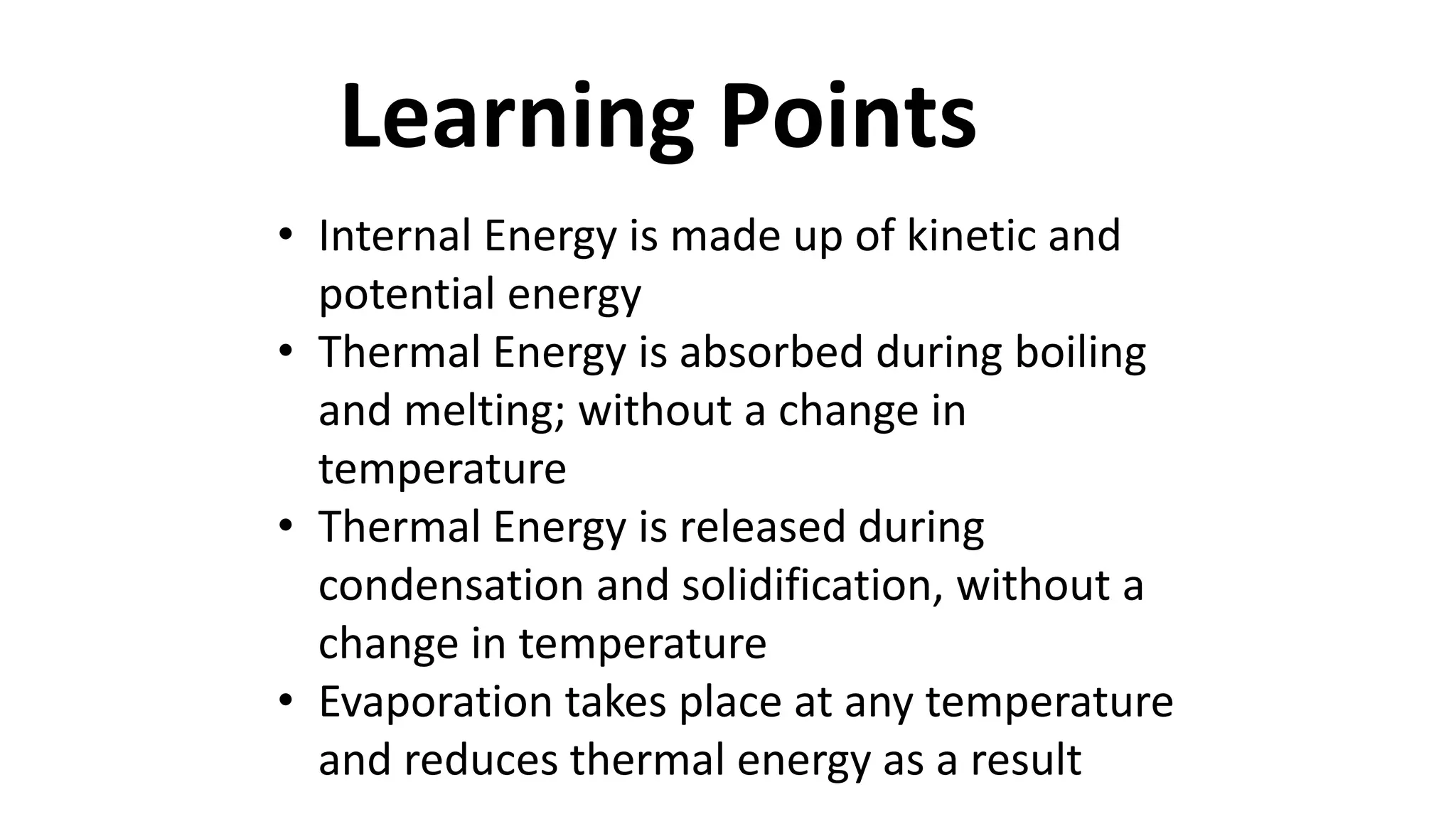 Learning Points
• Internal Energy is made up of kinetic and
potential energy
• Thermal Energy is absorbed during boiling
and melting; without a change in
temperature
• Thermal Energy is released during
condensation and solidification, without a
change in temperature
• Evaporation takes place at any temperature
and reduces thermal energy as a result
 