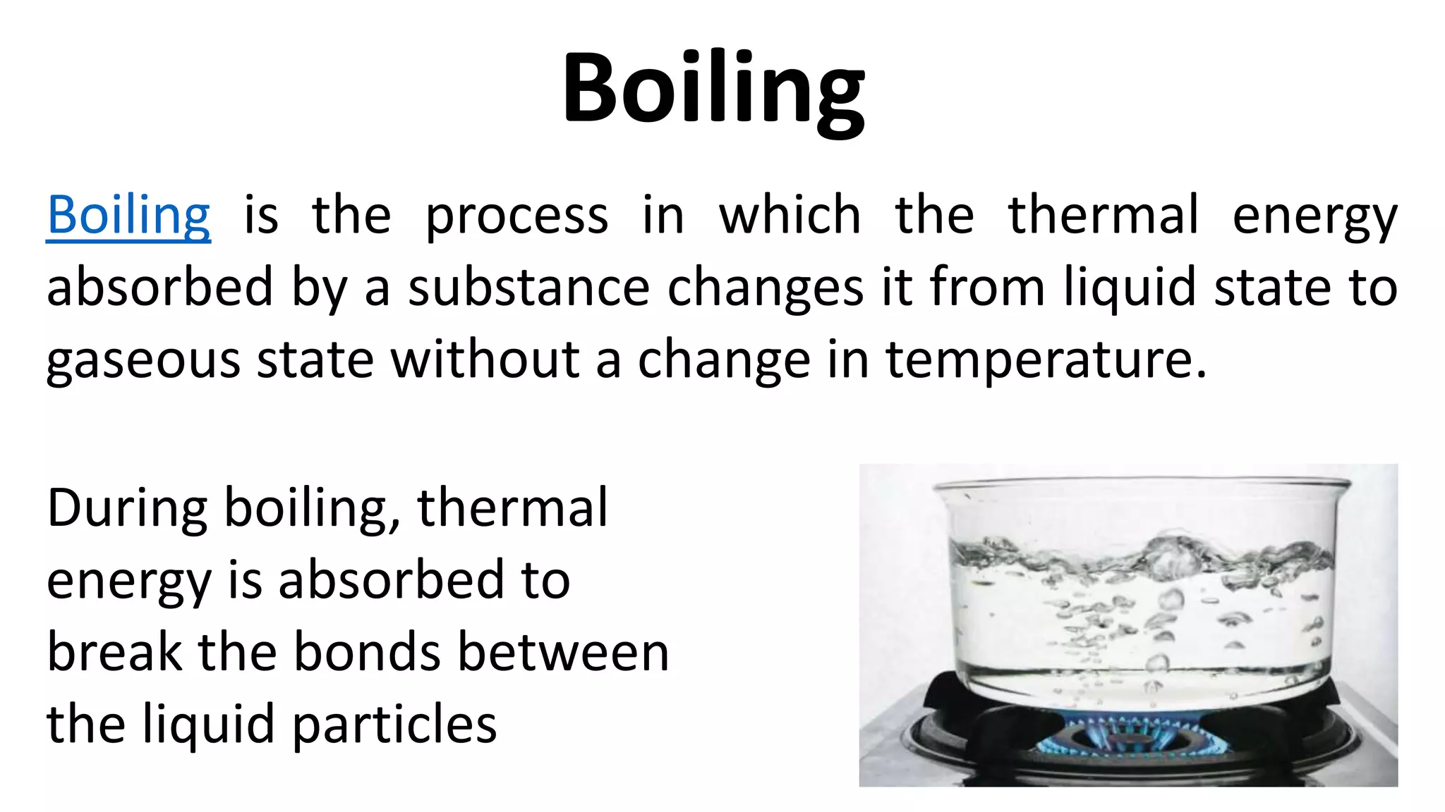 Boiling is the process in which the thermal energy
absorbed by a substance changes it from liquid state to
gaseous state without a change in temperature.
Boiling
During boiling, thermal
energy is absorbed to
break the bonds between
the liquid particles
 