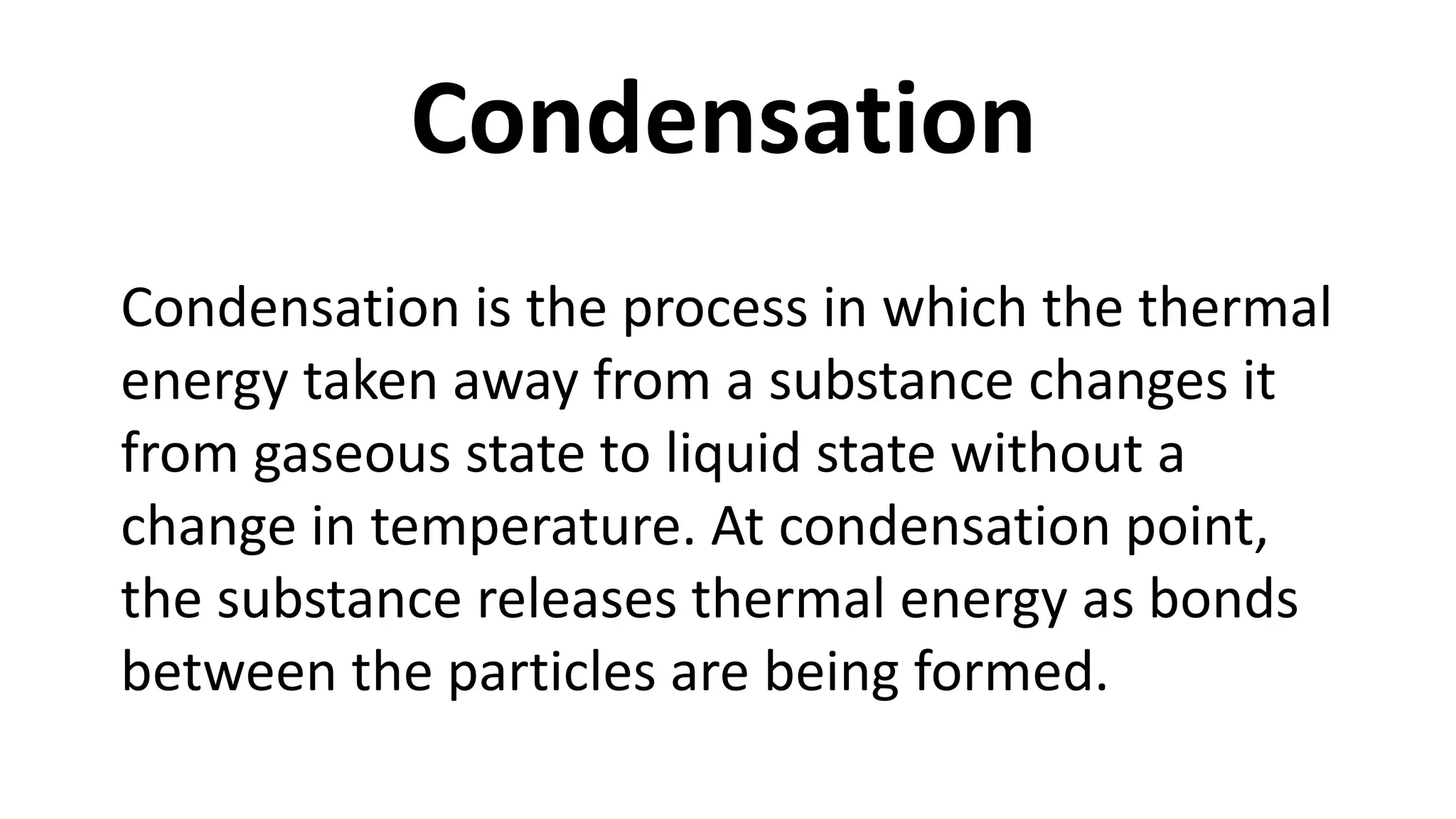 Condensation is the process in which the thermal
energy taken away from a substance changes it
from gaseous state to liquid state without a
change in temperature. At condensation point,
the substance releases thermal energy as bonds
between the particles are being formed.
Condensation
 