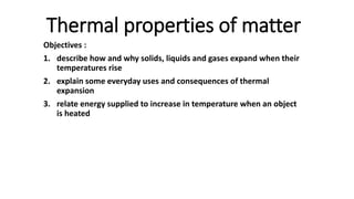 Thermal properties of matter
Objectives :
1. describe how and why solids, liquids and gases expand when their
temperatures rise
2. explain some everyday uses and consequences of thermal
expansion
3. relate energy supplied to increase in temperature when an object
is heated
 