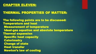 CHAPTER ELEVEN:
THERMAL PROPERTIES OF MATTER:
The following points are to be discussed:
Temperature and heat
Measurement of temperature
Ideal-gas equation and absolute temperature
Thermal expansion
Specific heat capacity
Calorimetry
Change of state
Heat transfer
Newton’s law of cooling
 