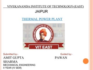 VIVEKANANDA INSTITUTE OF TECHNOLOGY-(EAST)
JAIPUR
THERMAL POWER PLANT
Submitted by:- Guided by:-
AMIT GUPTA PAWAN
SHARMA
MECHANICAL ENGINEERING
II YEAR (IV SEM)
 