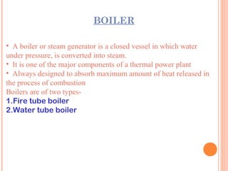 BOILER
• A boiler or steam generator is a closed vessel in which water
under pressure, is converted into steam.
• It is one of the major components of a thermal power plant
• Always designed to absorb maximum amount of heat released in
the process of combustion
Boilers are of two types-
1.Fire tube boiler
2.Water tube boiler
 