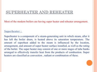 SUPERHEATER AND REHEATER
Most of the modern boilers are having super heater and reheater arrangement.
Superheater :
Superheater is a component of a steam-generating unit in which steam, after it
has left the boiler drum, is heated above its saturation temperature. The
amount of superheat added to the steam is influenced by the location,
arrangement, and amount of super heater surface installed, as well as the rating
of the boiler. The super heater may consist of one or more stages of tube banks
arranged to effectively transfer heat from the products of combustion. Super
heaters are classified as convection , radiant or combination of these.
 