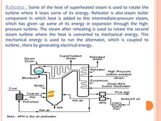 Reheater : Some of the heat of superheated steam is used to rotate the 
turbine  where  it  loses  some  of  its  energy.  Reheater  is  also steam  boiler 
component  in  which  heat  is  added  to  this  intermediate-pressure  steam, 
which  has  given  up  some  of  its  energy  in  expansion  through  the  high-
pressure  turbine.  The  steam  after  reheating  is  used  to rotate  the  second 
steam  turbine  where  the  heat  is  converted  to  mechanical  energy.  This 
mechanical  energy  is  used  to  run  the  alternator,  which  is  coupled  to 
turbine , there by generating electrical energy.
 