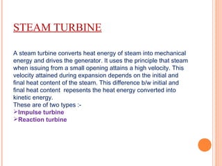 STEAM TURBINE
A steam turbine converts heat energy of steam into mechanical
energy and drives the generator. It uses the principle that steam
when issuing from a small opening attains a high velocity. This
velocity attained during expansion depends on the initial and
final heat content of the steam. This difference b/w initial and
final heat content repesents the heat energy converted into
kinetic energy.
These are of two types :-
Impulse turbine
Reaction turbine
 