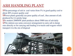 ASH HANDLING PLANT
The percentage of ash in coal varies from 5% in good quality coal to
about 40% in poor quality coal
Power plants generally use poor quality of coal , thus amount of ash
produced by it is pretty large
A modern 2000MW plant produces about 5000 tons of ash daily
The stations use some conveyor arrangement to carry ash to dump
sites directly or for carrying and loading it to trucks and wagons which
transport it to the site of disposal
 