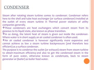 CONDENSER
Steam after rotating steam turbine comes to condenser. Condenser refers
here to the shell and tube heat exchanger (or surface condenser) installed at
the outlet of every steam turbine in Thermal power stations of utility
companies generally.
These condensers are heat exchangers which convert steam from its
gaseous to its liquid state, also known as phase transition.
In so doing, the latent heat of steam is given out inside the condenser.
Where water is in short supply an air cooled condenser is often used.
An air cooled condenser is however significantly more expensive and
cannot achieve as low a steam turbine backpressure (and therefore less
efficient) as a surface condenser.
The purpose is to condense the outlet (or exhaust) steam from steam turbine
to obtain maximum efficiency and also to get the condensed steam in the
form of pure water, otherwise known as condensate, back to steam
generator or (boiler) as boiler feed water.
 
